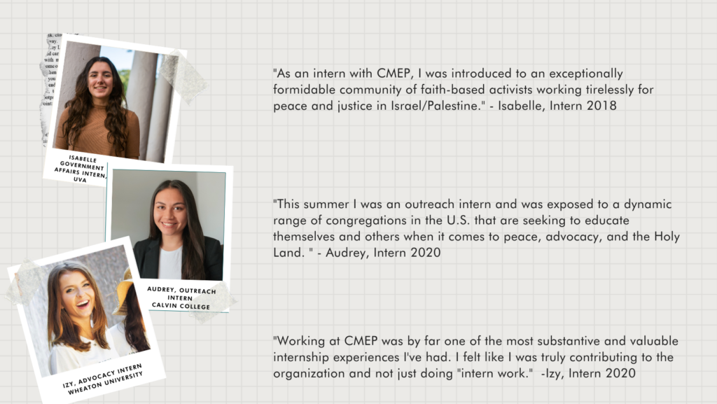 Quotes from three previous interns with a picture of each intern.
"As an intern with CMEP, I was introduced to an exceptionally formidable community of faith-based activists working tirelessly for peace and justice in Israel/Palestine." - Isabelle, Intern 2018
"This summer I was an outreach intern and was exposed to a dynamic range of congregations in the U.S. that are seeking to educate themselves and others when it comes to peace, advocacy, and the Holy Land. " - Audrey, Intern 2020
"Working at CMEP was by far one of the most substantive and valuable internship experiences I've had. I felt like I was truly contributing to the organization and not just doing "intern work." -Izy, Intern 2020